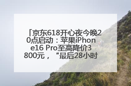 京东618开心夜今晚20点启动：苹果iPhone16 Pro至高降价3800元，“最后28小时”推出十二大补贴