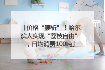 价格“腰斩”！哈尔滨人实现“荔枝自由”，日均消费100吨