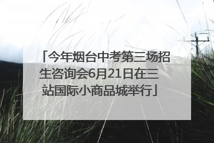 今年烟台中考第三场招生咨询会6月21日在三站国际小商品城举行