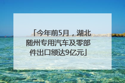 今年前5月，湖北随州专用汽车及零部件出口额达9亿元