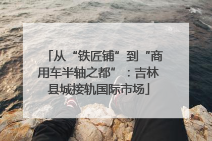 从“铁匠铺”到“商用车半轴之都”：吉林县城接轨国际市场