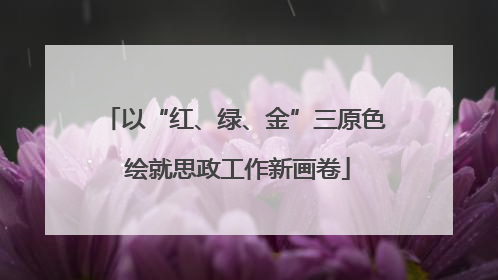 以“红、绿、金”三原色 绘就思政工作新画卷