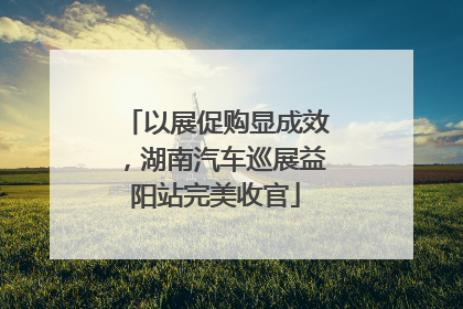 以展促购显成效，湖南汽车巡展益阳站完美收官