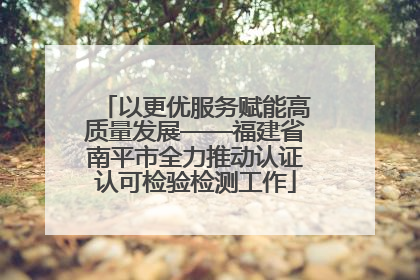 以更优服务赋能高质量发展——福建省南平市全力推动认证认可检验检测工作