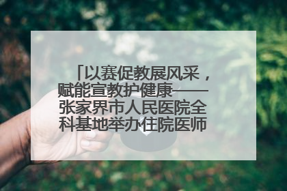 以赛促教展风采，赋能宣教护健康——张家界市人民医院全科基地举办住院医师健康宣教比赛