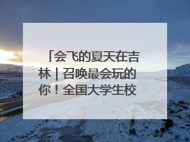 会飞的夏天在吉林｜召唤最会玩的你！全国大学生校园达人吉林探线活动招募中