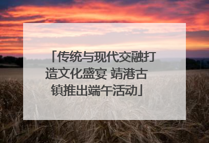 传统与现代交融打造文化盛宴 靖港古镇推出端午活动