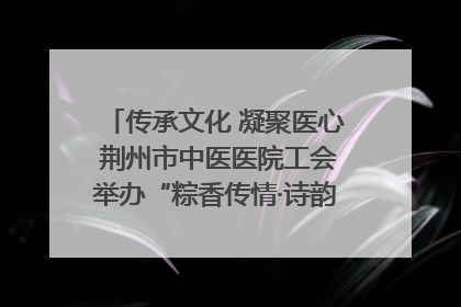 传承文化 凝聚医心 荆州市中医医院工会举办“粽香传情·诗韵端午”系列活动