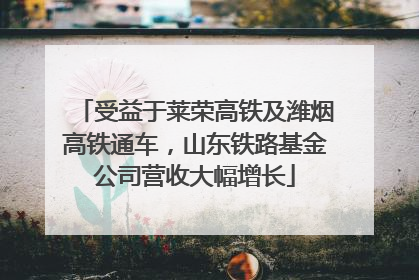 受益于莱荣高铁及潍烟高铁通车，山东铁路基金公司营收大幅增长