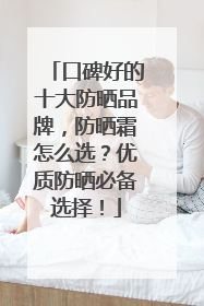 口碑好的十大防晒品牌，防晒霜怎么选？优质防晒必备选择！