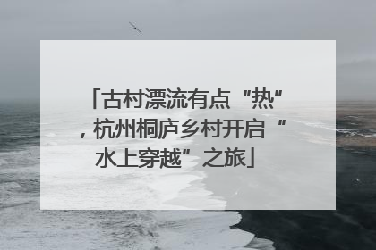 古村漂流有点“热”，杭州桐庐乡村开启“水上穿越”之旅