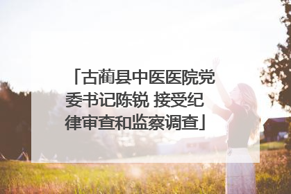 古蔺县中医医院党委书记陈锐 接受纪律审查和监察调查