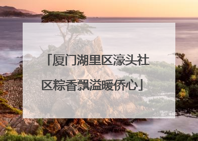 厦门湖里区濠头社区粽香飘溢暖侨心