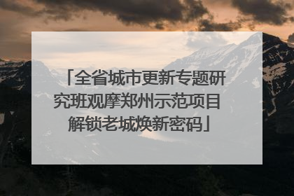 全省城市更新专题研究班观摩郑州示范项目 解锁老城焕新密码