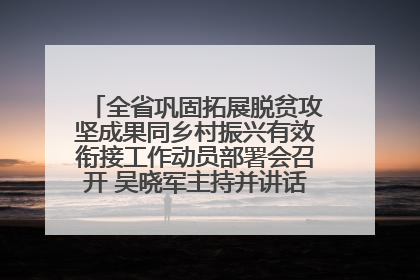 全省巩固拓展脱贫攻坚成果同乡村振兴有效衔接工作动员部署会召开 吴晓军主持并讲话 罗东川作安排部署