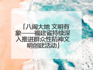 八闽大地 文明有象——福建省持续深入推进群众性精神文明创建活动