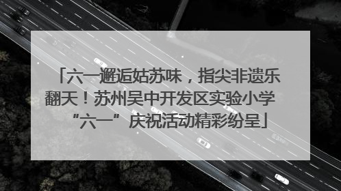 六一邂逅姑苏味，指尖非遗乐翻天！苏州吴中开发区实验小学“六一”庆祝活动精彩纷呈