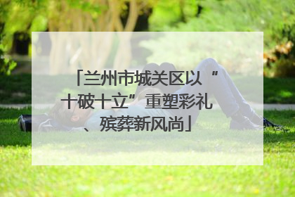 兰州市城关区以“十破十立”重塑彩礼、殡葬新风尚