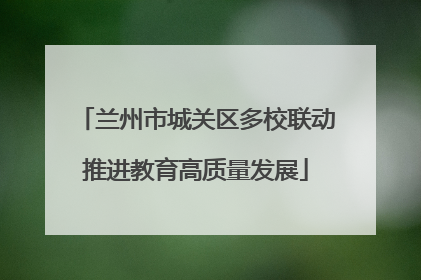 兰州市城关区多校联动推进教育高质量发展