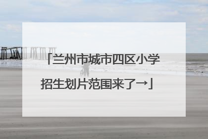 兰州市城市四区小学招生划片范围来了→