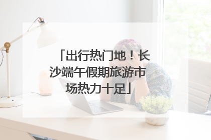 出行热门地！长沙端午假期旅游市场热力十足