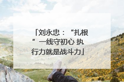 刘永忠：“扎根”一线守初心 执行力就是战斗力