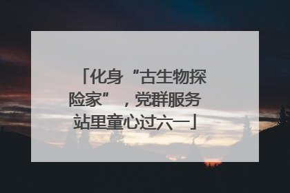 化身“古生物探险家”，党群服务站里童心过六一