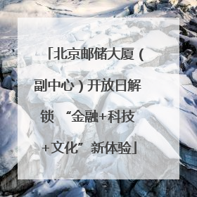 北京邮储大厦（副中心）开放日解锁 “金融+科技+文化”新体验