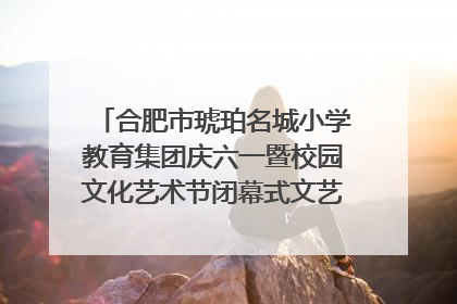 合肥市琥珀名城小学教育集团庆六一暨校园文化艺术节闭幕式文艺汇演圆满举行