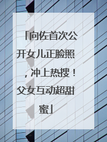 向佐首次公开女儿正脸照，冲上热搜！父女互动超甜蜜
