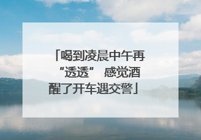 喝到凌晨中午再“透透” 感觉酒醒了开车遇交警