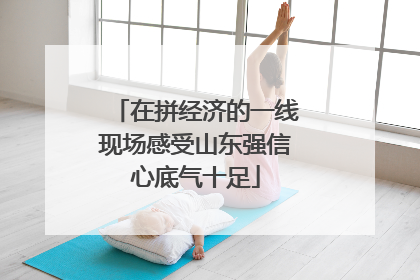 在拼经济的一线现场感受山东强信心底气十足