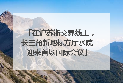 在沪苏浙交界线上，长三角新地标方厅水院迎来首场国际会议