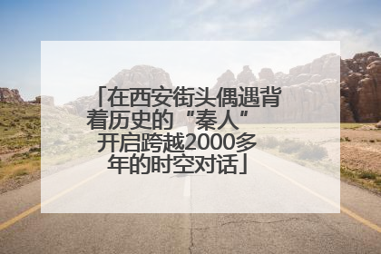 在西安街头偶遇背着历史的“秦人” 开启跨越2000多年的时空对话