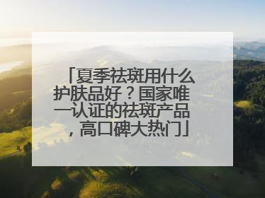 夏季祛斑用什么护肤品好？国家唯一认证的祛斑产品，高口碑大热门
