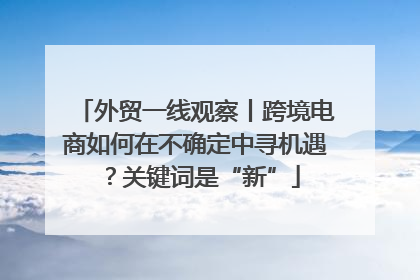 外贸一线观察丨跨境电商如何在不确定中寻机遇？关键词是“新”