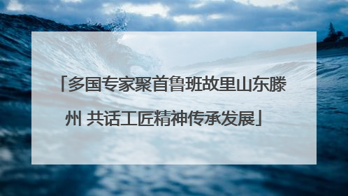 多国专家聚首鲁班故里山东滕州 共话工匠精神传承发展