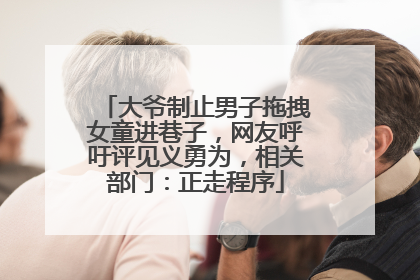 大爷制止男子拖拽女童进巷子，网友呼吁评见义勇为，相关部门：正走程序