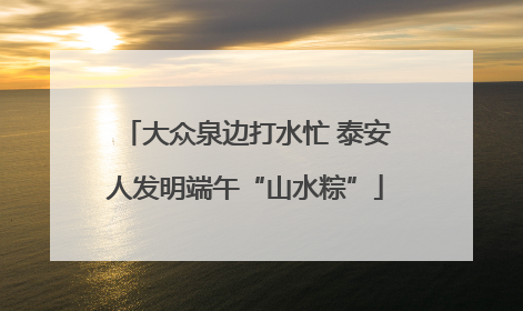大众泉边打水忙 泰安人发明端午“山水粽”