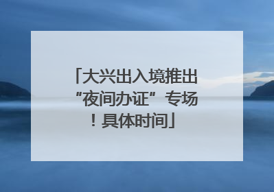 大兴出入境推出“夜间办证”专场！具体时间