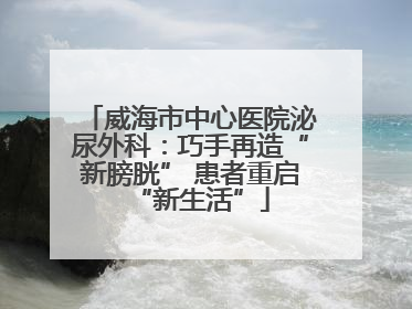威海市中心医院泌尿外科：巧手再造“新膀胱” 患者重启“新生活”