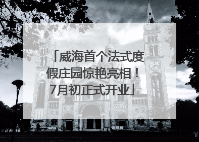 威海首个法式度假庄园惊艳亮相！7月初正式开业