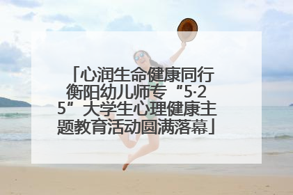 心润生命健康同行 衡阳幼儿师专“5·25”大学生心理健康主题教育活动圆满落幕