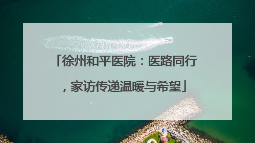 徐州和平医院：医路同行，家访传递温暖与希望