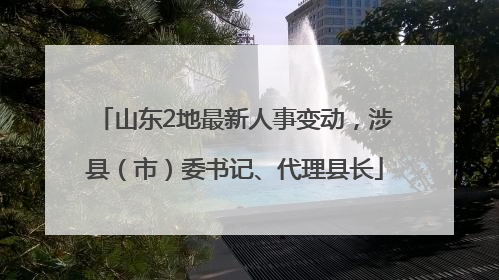 山东2地最新人事变动，涉县（市）委书记、代理县长
