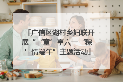 广信区湖村乡妇联开展“‘童’享六一‘粽’情端午”主题活动