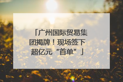 广州国际贸易集团揭牌！现场签下超亿元“首单”