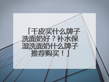干皮买什么牌子洗面奶好？补水保湿洗面奶什么牌子推荐购买！