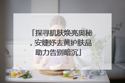探寻肌肤焕亮奥秘，安婕妤去黄护肤品助力告别暗沉