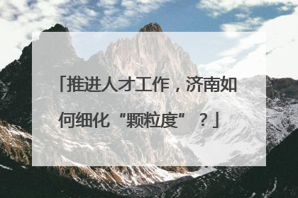 推进人才工作，济南如何细化“颗粒度”？